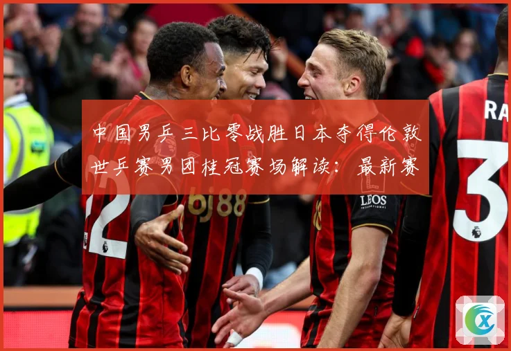 中国男乒三比零战胜日本夺得伦敦世乒赛男团桂冠赛场解读：最新赛事动态与深度分析