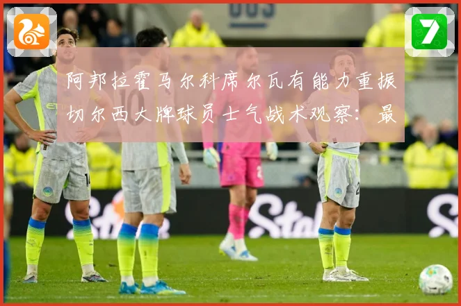阿邦拉霍马尔科席尔瓦有能力重振切尔西大牌球员士气战术观察：最新赛事动态与深度分析