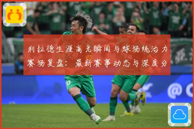 利拉德生涯高光瞬间与球场统治力赛场复盘：最新赛事动态与深度分析
