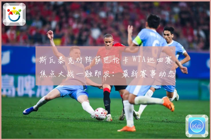 斯瓦泰克对阵萨巴伦卡 WTA巡回赛焦点大战一触即发：最新赛事动态与深度分析