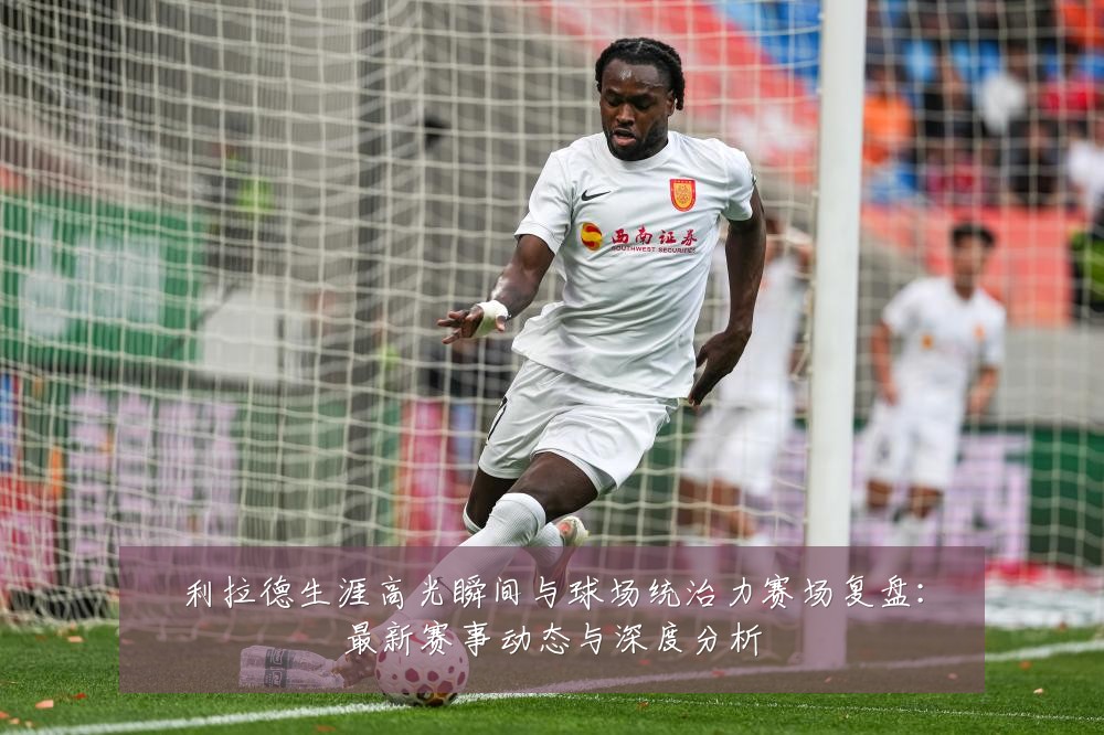 利拉德生涯高光瞬间与球场统治力赛场复盘:最新赛事动态与深度分析