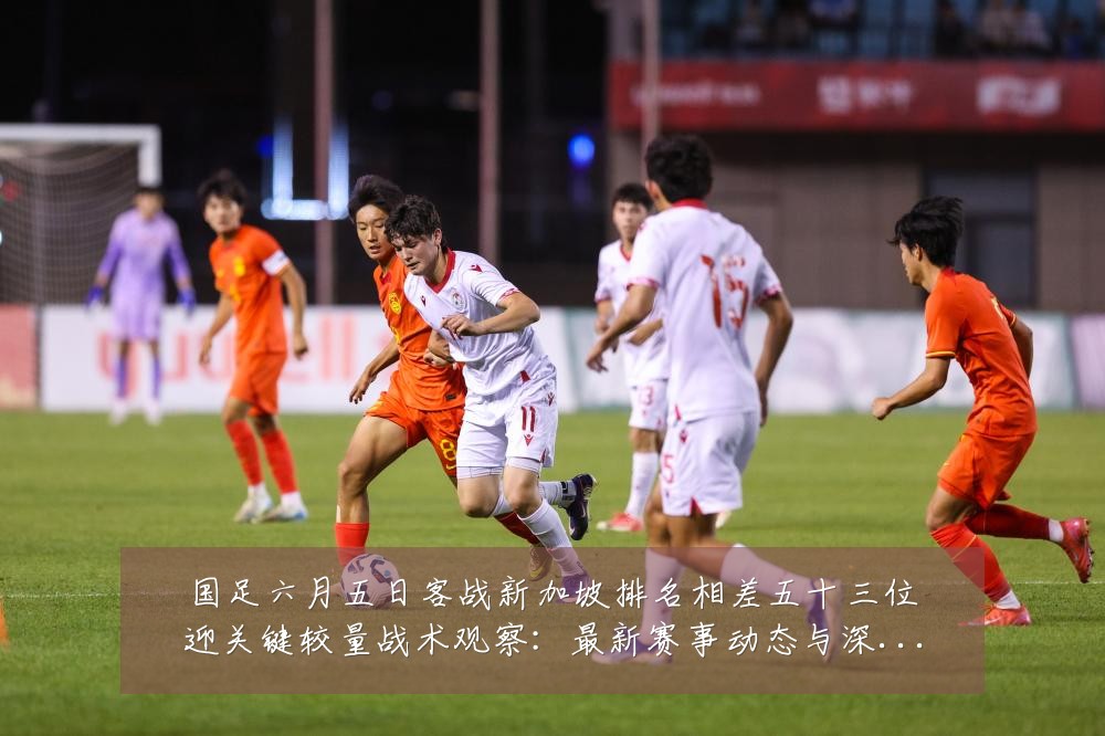 国足六月五日客战新加坡排名相差五十三位迎关键较量战术观察：最新赛事动态与深度分析
