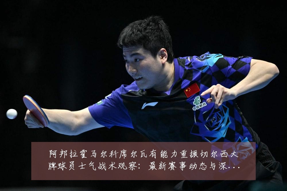 阿邦拉霍马尔科席尔瓦有能力重振切尔西大牌球员士气战术观察:最新赛事动态与深度分析